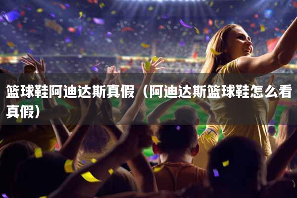 篮球鞋阿迪达斯真假（阿迪达斯篮球鞋怎么看真假）