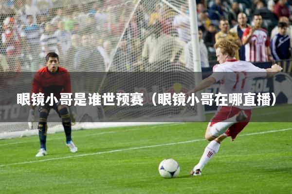 眼镜小哥是谁世预赛（眼镜小哥在哪直播）