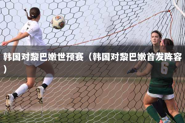 韩国对黎巴嫩世预赛（韩国对黎巴嫩首发阵容）