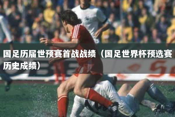 国足历届世预赛首战战绩（国足世界杯预选赛历史成绩）