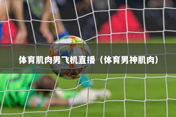 体育肌肉男飞机直播（体育男神肌肉）