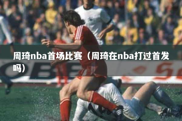 周琦nba首场比赛（周琦在nba打过首发吗）