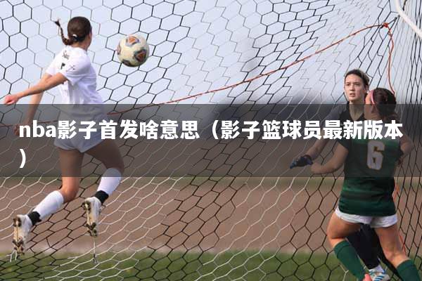 nba影子首发啥意思（影子篮球员最新版本）