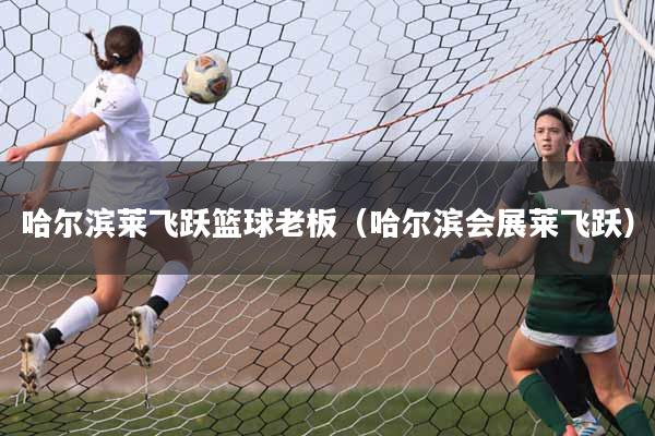 哈尔滨莱飞跃篮球老板（哈尔滨会展莱飞跃）