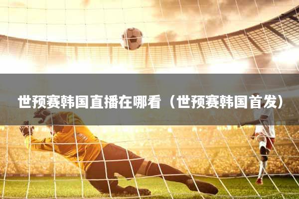 世预赛韩国直播在哪看（世预赛韩国首发）