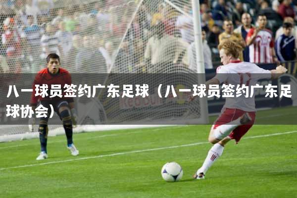 八一球员签约广东足球（八一球员签约广东足球协会）