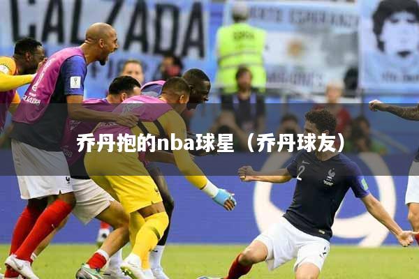 乔丹抱的nba球星（乔丹球友）