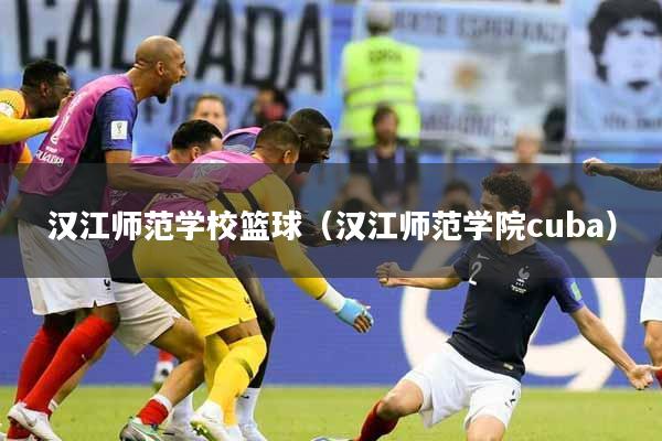 汉江师范学校篮球(汉江师范学院cuba)